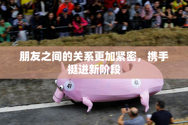 朋友之间的关系更加紧密，携手挺进新阶段