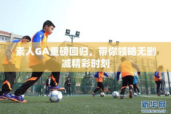 素人GA重磅回归，带你领略无删减精彩时刻