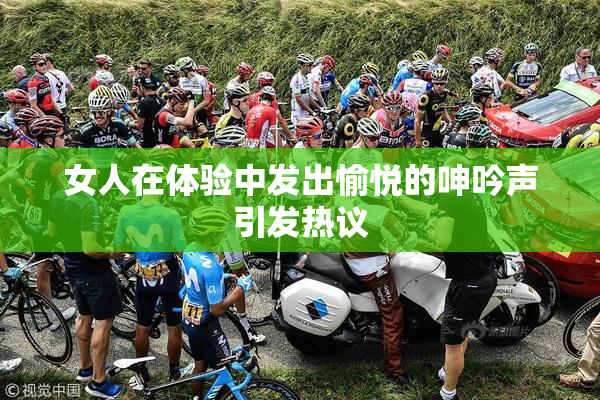 女人在体验中发出愉悦的呻吟声引发热议