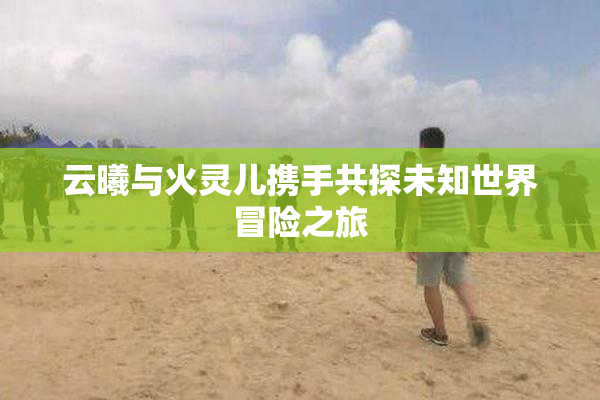 云曦与火灵儿携手共探未知世界冒险之旅