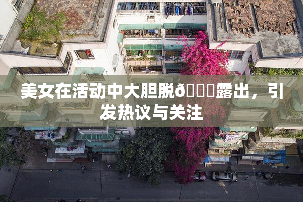 美女在活动中大胆脱👙露出，引发热议与关注
