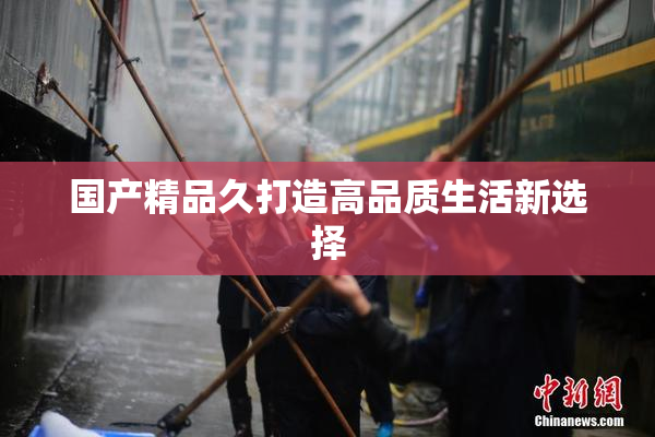 国产精品久打造高品质生活新选择
