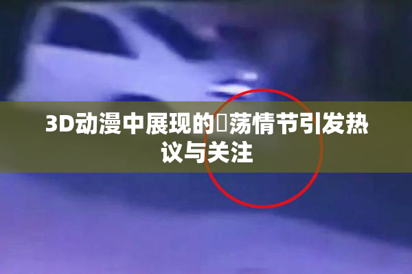 3D动漫中展现的婬荡情节引发热议与关注