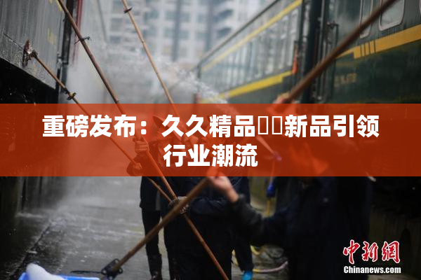 重磅发布：久久精品國產新品引领行业潮流