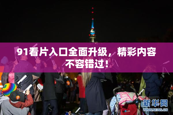 91看片入口全面升级，精彩内容不容错过！