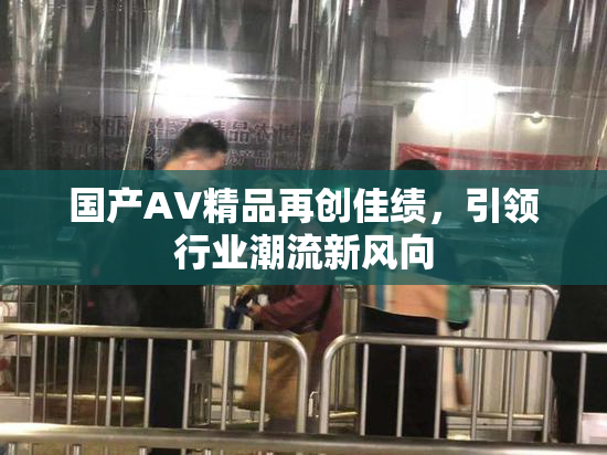 国产AV精品再创佳绩，引领行业潮流新风向