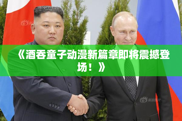 《酒吞童子动漫新篇章即将震撼登场！》
