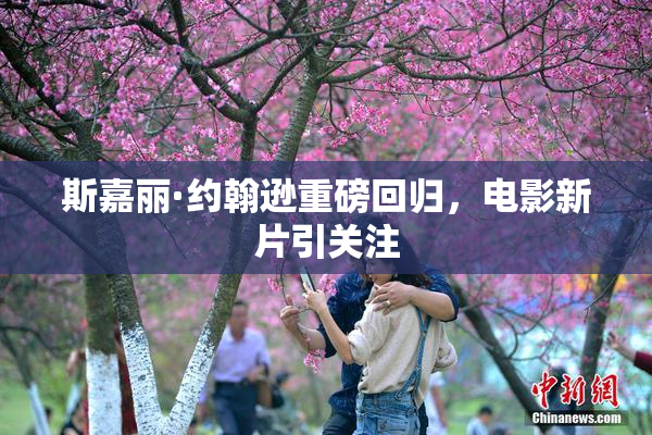 斯嘉丽·约翰逊重磅回归，电影新片引关注