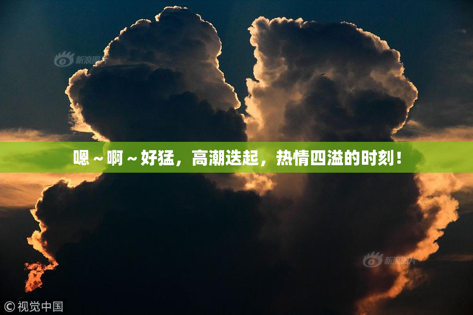 嗯～啊～好猛，高潮迭起，热情四溢的时刻！