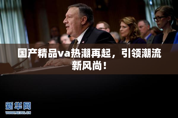 国产精品va热潮再起，引领潮流新风尚！