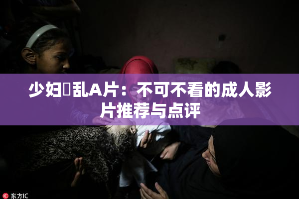 少妇婬乱A片：不可不看的成人影片推荐与点评
