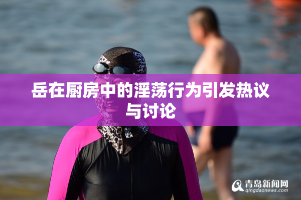 岳在厨房中的淫荡行为引发热议与讨论