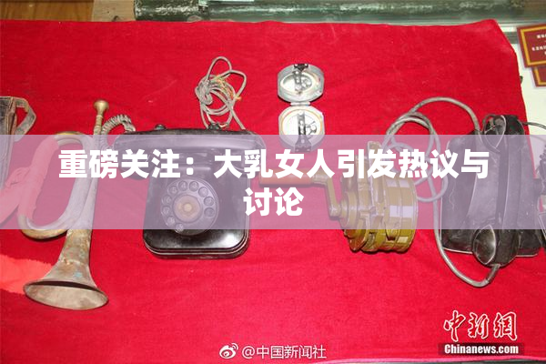 重磅关注：大乳女人引发热议与讨论