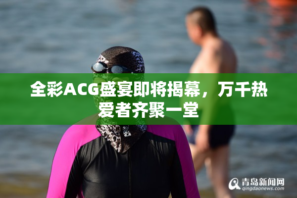 全彩ACG盛宴即将揭幕，万千热爱者齐聚一堂