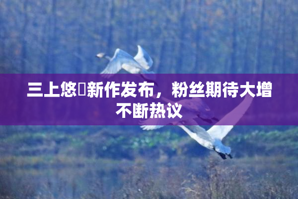 三上悠亜新作发布，粉丝期待大增不断热议