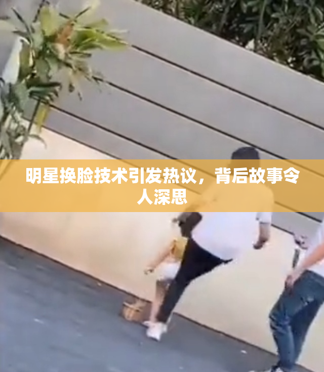 明星换脸技术引发热议，背后故事令人深思
