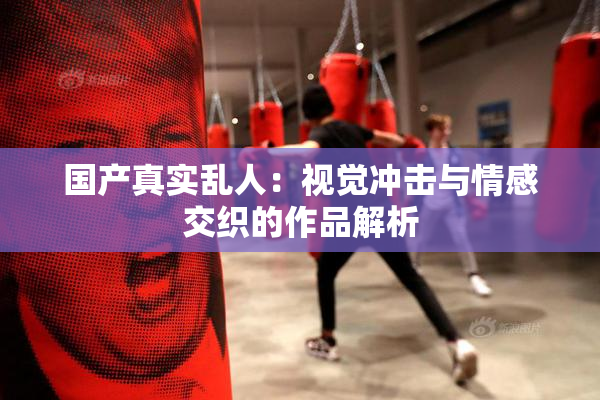 国产真实乱人：视觉冲击与情感交织的作品解析