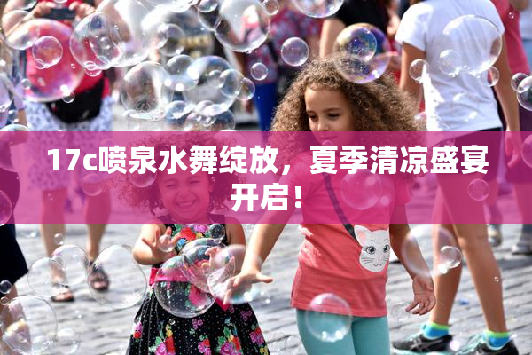 17c喷泉水舞绽放，夏季清凉盛宴开启！