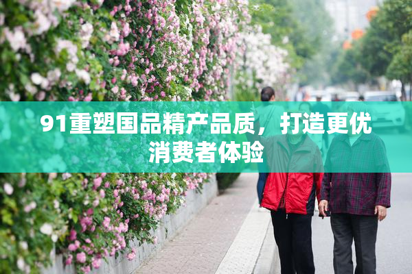 91重塑国品精产品质，打造更优消费者体验