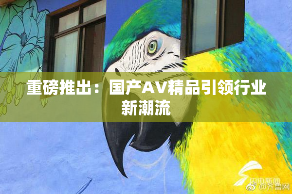 重磅推出：国产AV精品引领行业新潮流