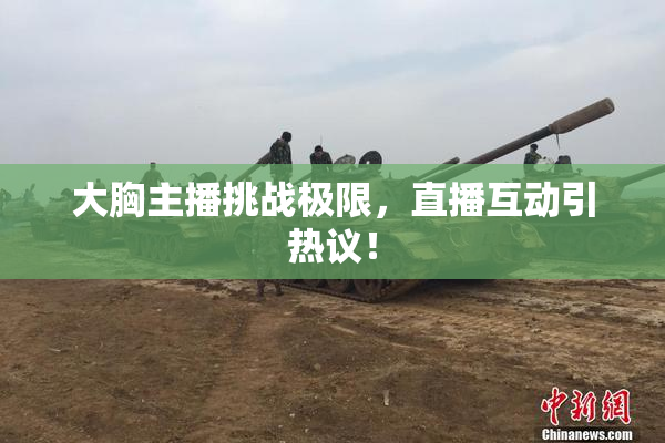 大胸主播挑战极限，直播互动引热议！