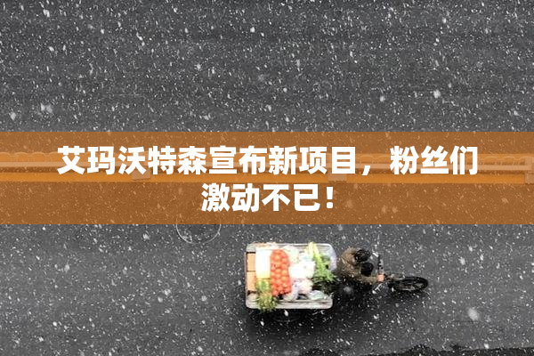 艾玛沃特森宣布新项目，粉丝们激动不已！