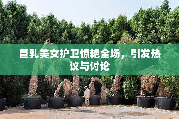 巨乳美女护卫惊艳全场，引发热议与讨论