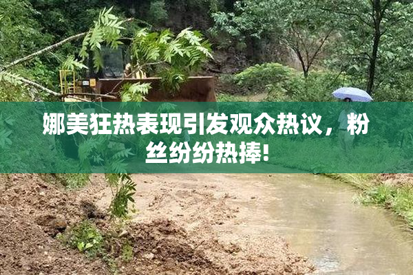 娜美狂热表现引发观众热议，粉丝纷纷热捧!