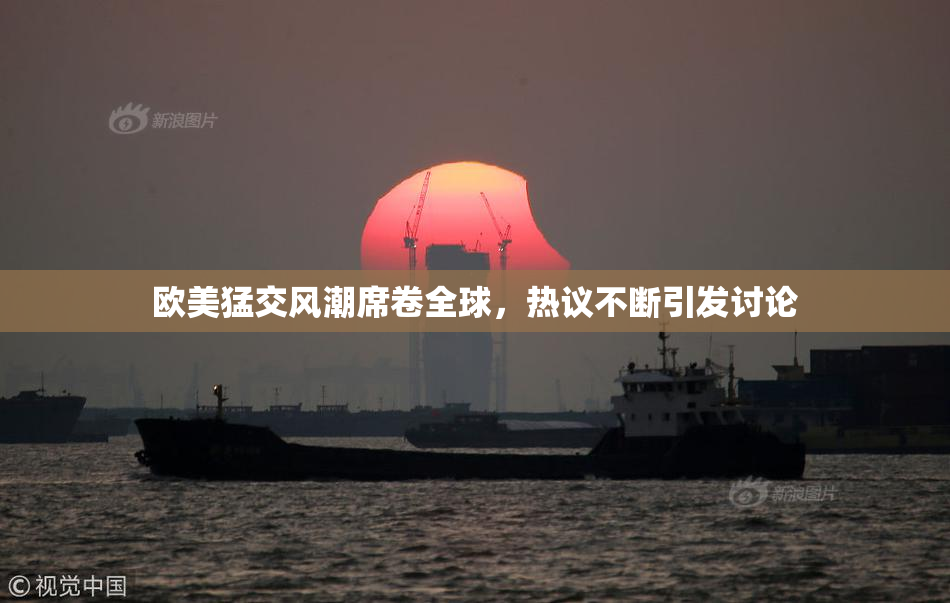 欧美猛交风潮席卷全球，热议不断引发讨论