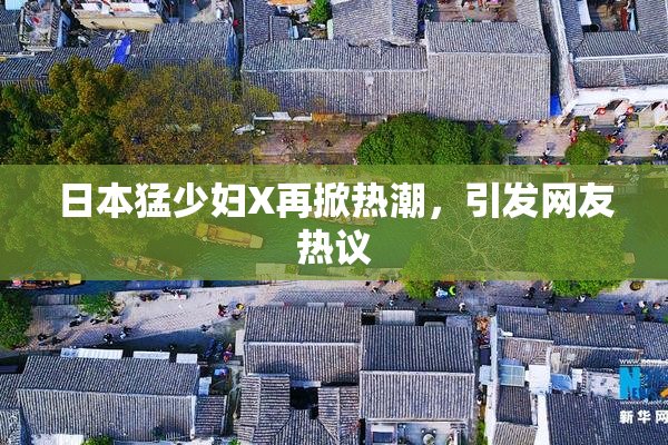 日本猛少妇X再掀热潮，引发网友热议