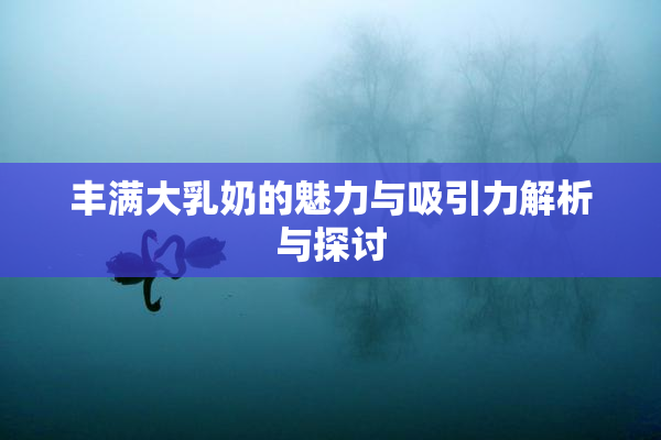 丰满大乳奶的魅力与吸引力解析与探讨