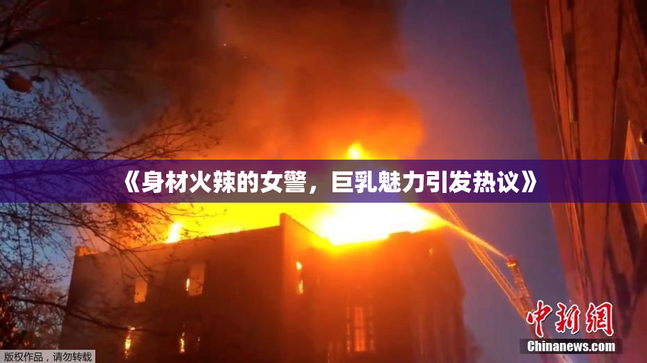 《身材火辣的女警，巨乳魅力引发热议》