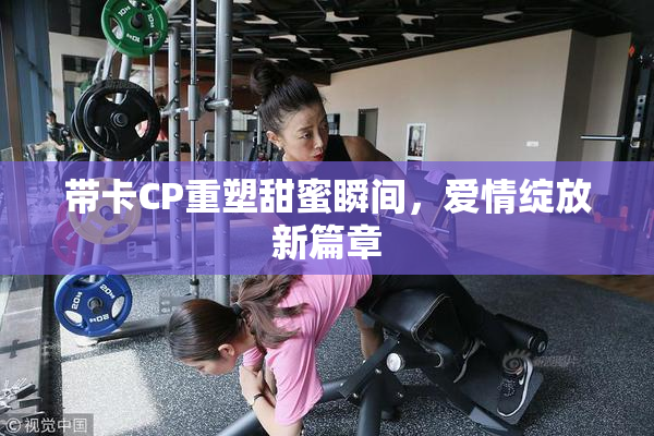 带卡CP重塑甜蜜瞬间，爱情绽放新篇章