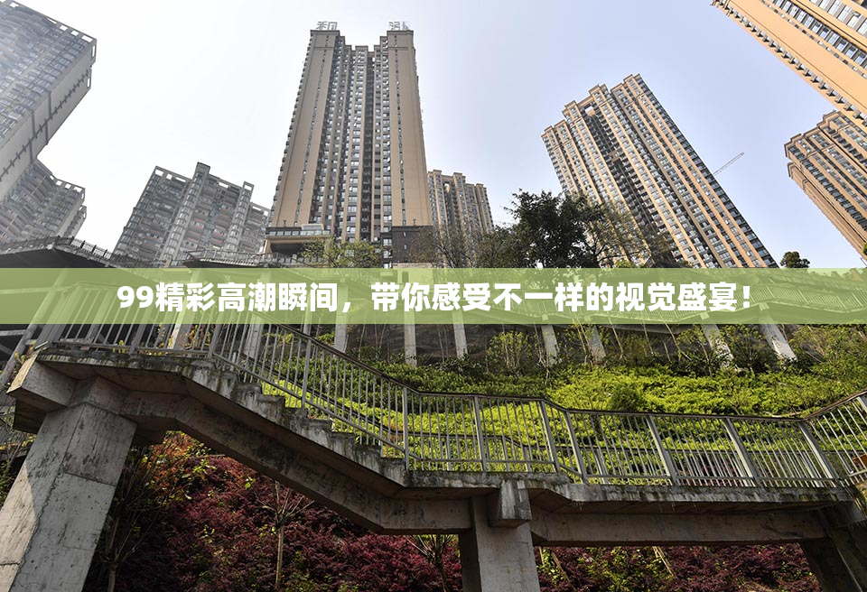 99精彩高潮瞬间，带你感受不一样的视觉盛宴！