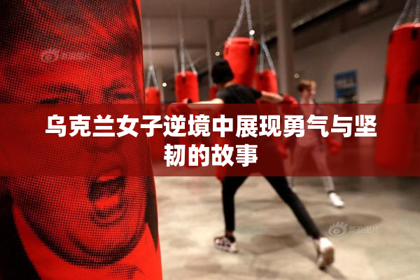 乌克兰女子逆境中展现勇气与坚韧的故事