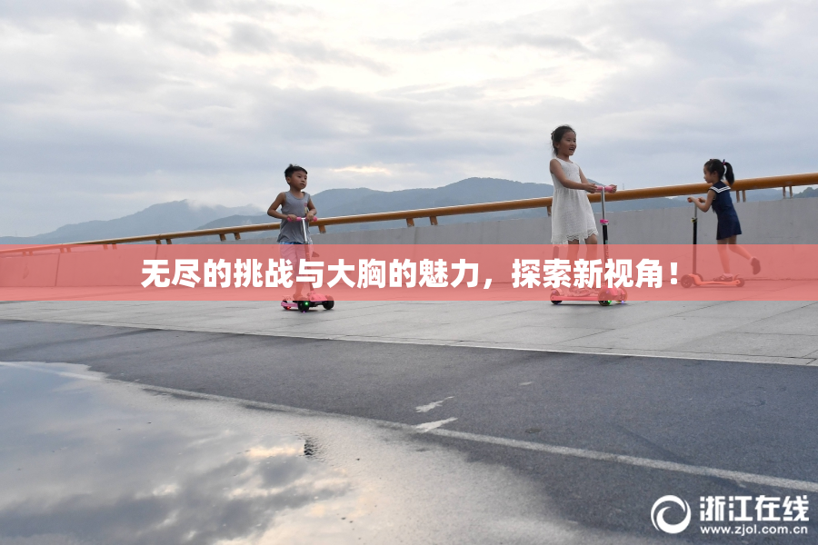 无尽的挑战与大胸的魅力，探索新视角！