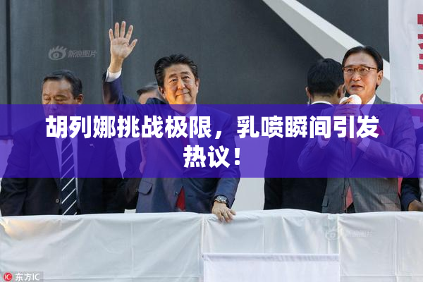 胡列娜挑战极限，乳喷瞬间引发热议！