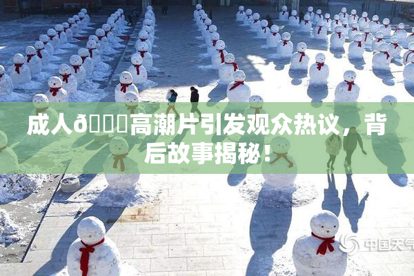成人🔞高潮片引发观众热议，背后故事揭秘！