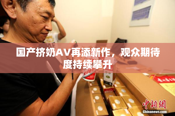 国产挤奶AV再添新作，观众期待度持续攀升