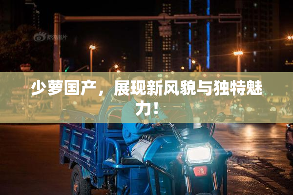少萝国产，展现新风貌与独特魅力！