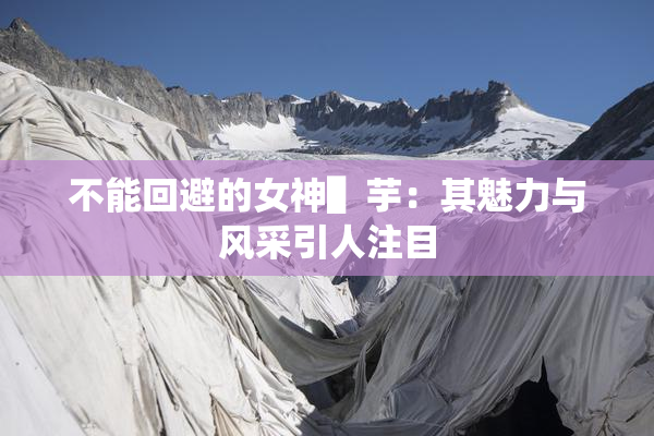 不能回避的女神▌芋：其魅力与风采引人注目