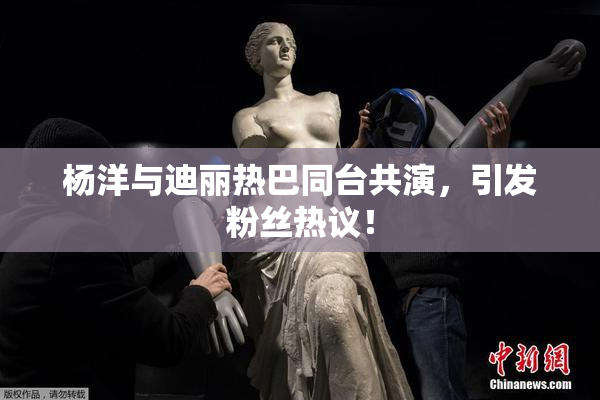 杨洋与迪丽热巴同台共演，引发粉丝热议！