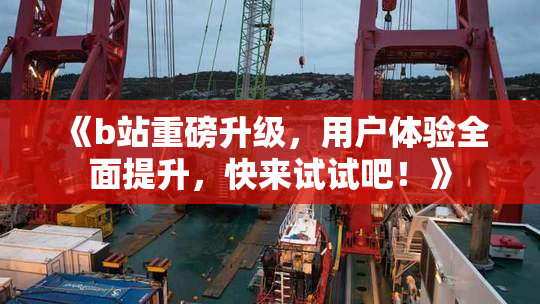 《b站重磅升级，用户体验全面提升，快来试试吧！》