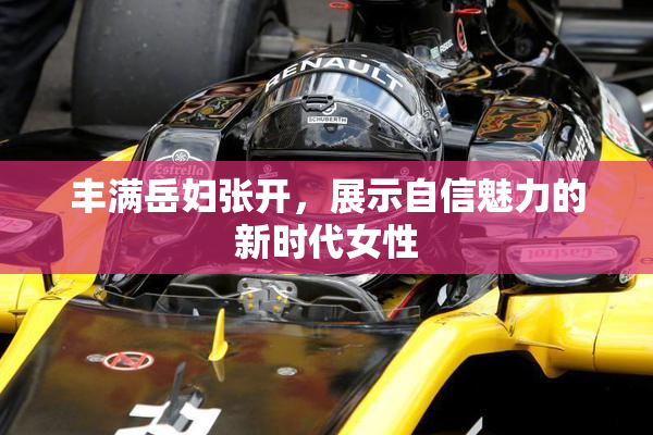 丰满岳妇张开，展示自信魅力的新时代女性