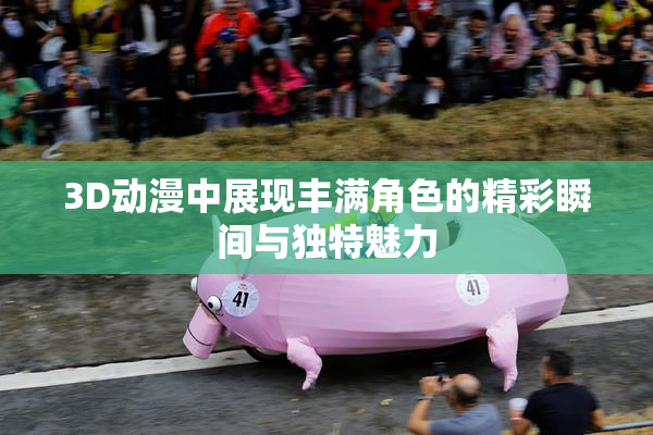 3D动漫中展现丰满角色的精彩瞬间与独特魅力