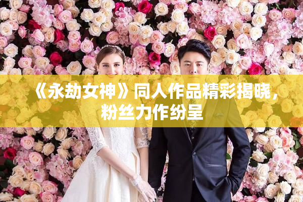 《永劫女神》同人作品精彩揭晓，粉丝力作纷呈