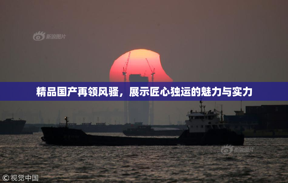 精品国产再领风骚，展示匠心独运的魅力与实力
