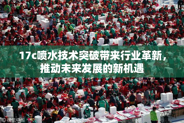 17c喷水技术突破带来行业革新，推动未来发展的新机遇