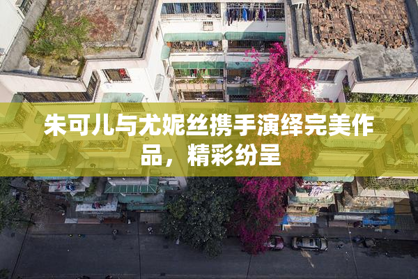 朱可儿与尤妮丝携手演绎完美作品，精彩纷呈
