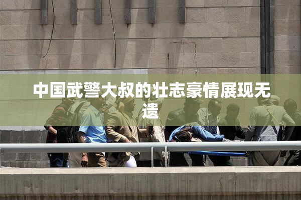 中国武警大叔的壮志豪情展现无遗